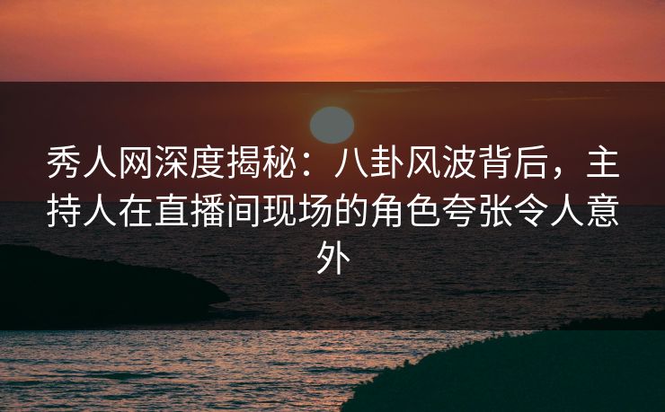 秀人网深度揭秘:八卦风波背后,主持人在直播间现场的角色夸张令人意外 秀人网深度揭秘:八卦风波背后,主持人在直播间现场的角色夸张令人意外
