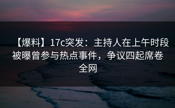 【爆料】17c突发：主持人在上午时段被曝曾参与热点事件，争议四起席卷全网