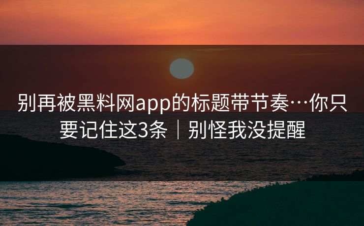 别再被黑料网app的标题带节奏…你只要记住这3条｜别怪我没提醒