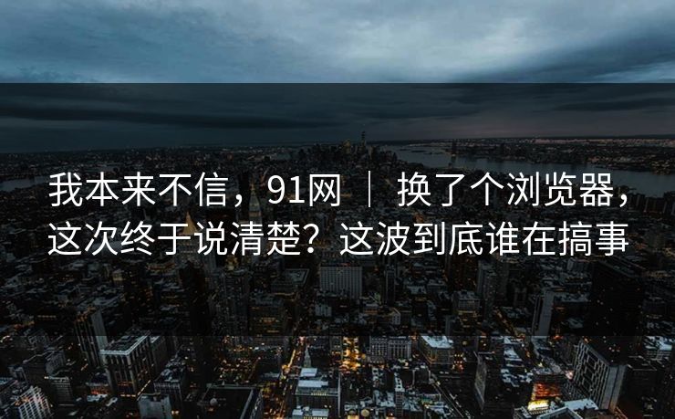 我本来不信，91网 ｜ 换了个浏览器，这次终于说清楚？这波到底谁在搞事