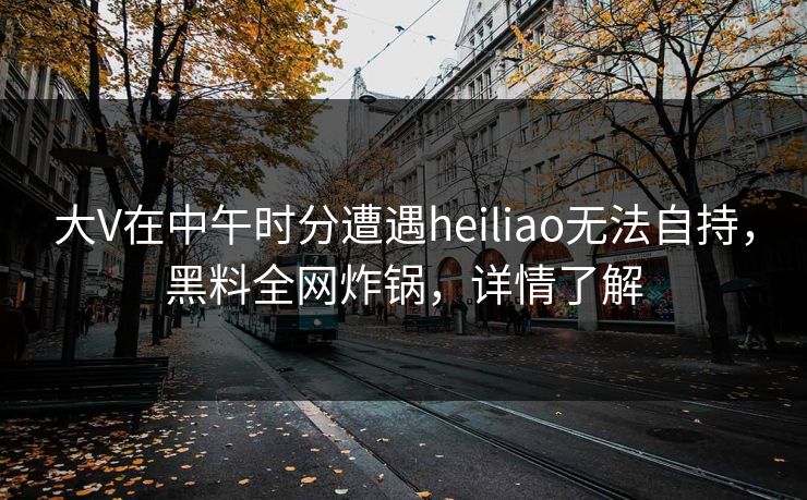 大V在中午时分遭遇heiliao无法自持，黑料全网炸锅，详情了解
