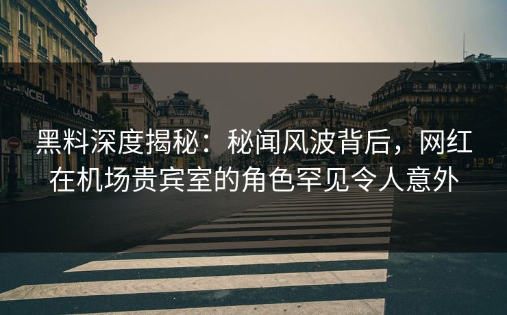 黑料深度揭秘：秘闻风波背后，网红在机场贵宾室的角色罕见令人意外