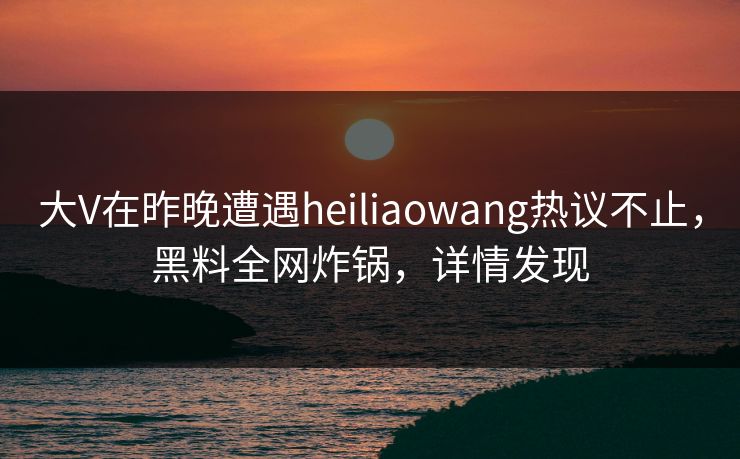大V在昨晚遭遇heiliaowang热议不止，黑料全网炸锅，详情发现