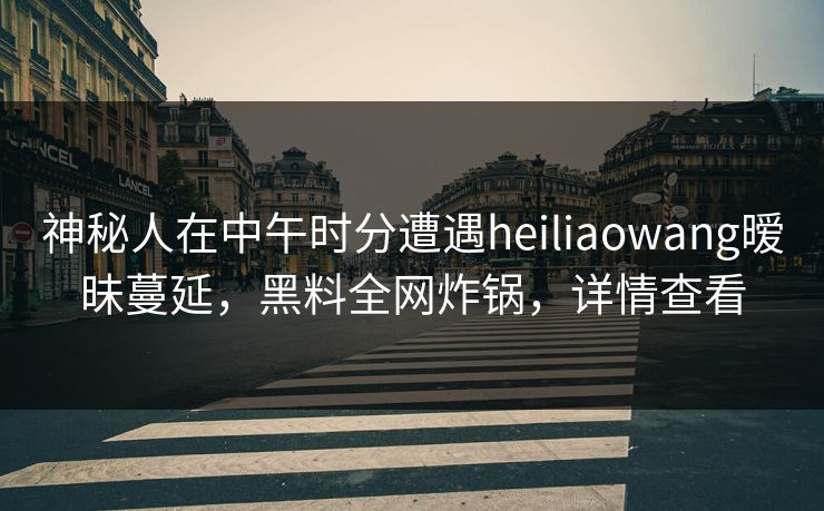 神秘人在中午时分遭遇heiliaowang暧昧蔓延，黑料全网炸锅，详情查看