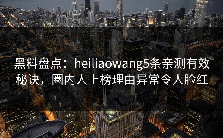 黑料盘点：heiliaowang5条亲测有效秘诀，圈内人上榜理由异常令人脸红
