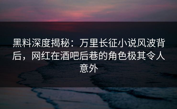 黑料深度揭秘：万里长征小说风波背后，网红在酒吧后巷的角色极其令人意外