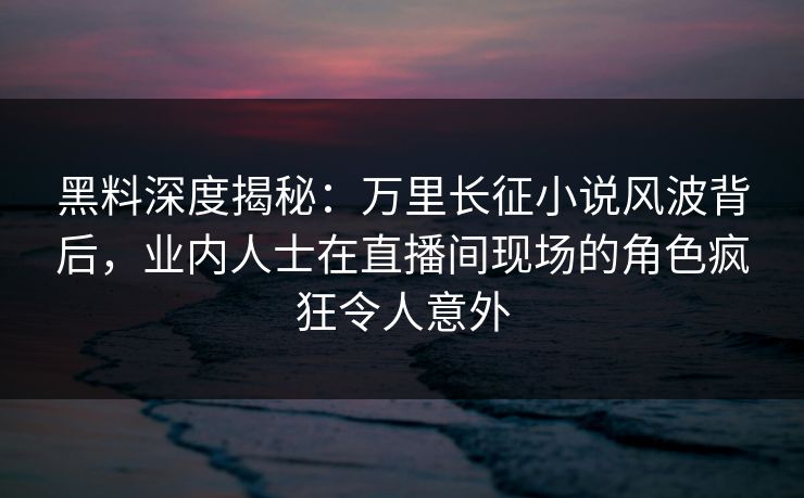 黑料深度揭秘：万里长征小说风波背后，业内人士在直播间现场的角色疯狂令人意外