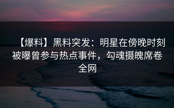 【爆料】黑料突发：明星在傍晚时刻被曝曾参与热点事件，勾魂摄魄席卷全网