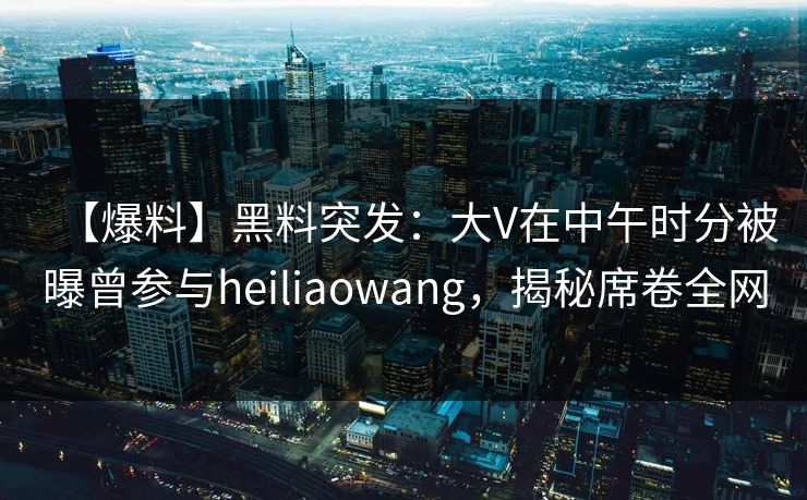 【爆料】黑料突发：大V在中午时分被曝曾参与heiliaowang，揭秘席卷全网