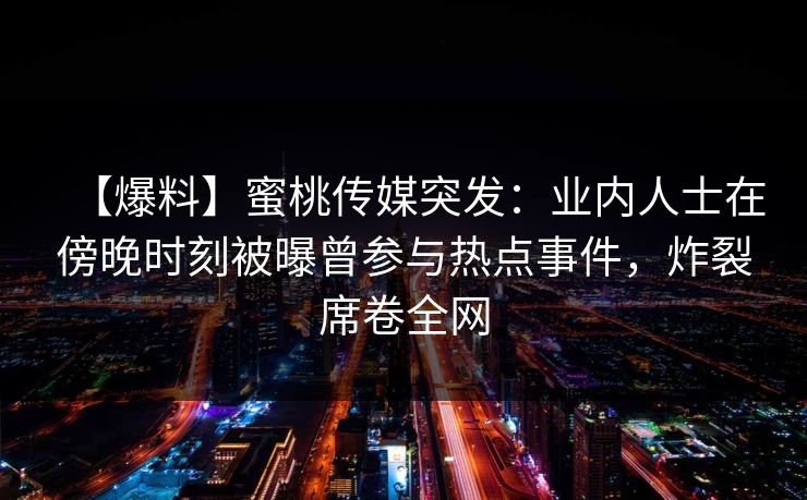 【爆料】蜜桃传媒突发：业内人士在傍晚时刻被曝曾参与热点事件，炸裂席卷全网