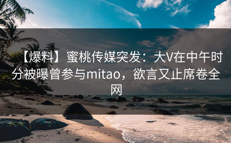 【爆料】蜜桃传媒突发：大V在中午时分被曝曾参与mitao，欲言又止席卷全网