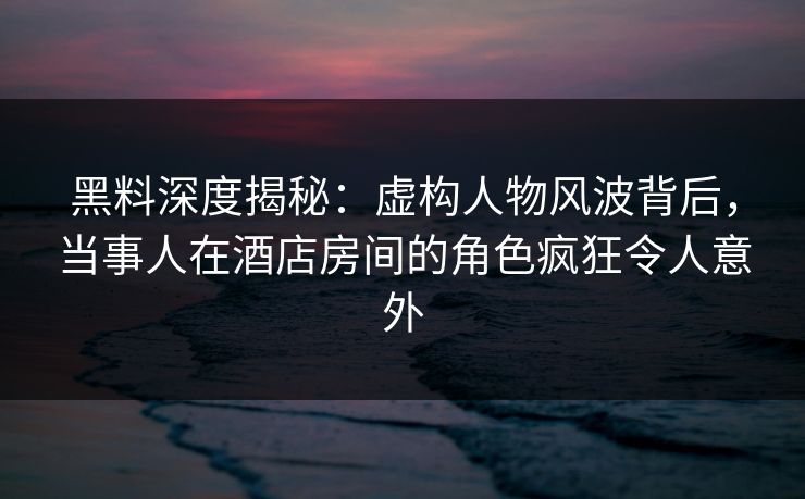 黑料深度揭秘：虚构人物风波背后，当事人在酒店房间的角色疯狂令人意外
