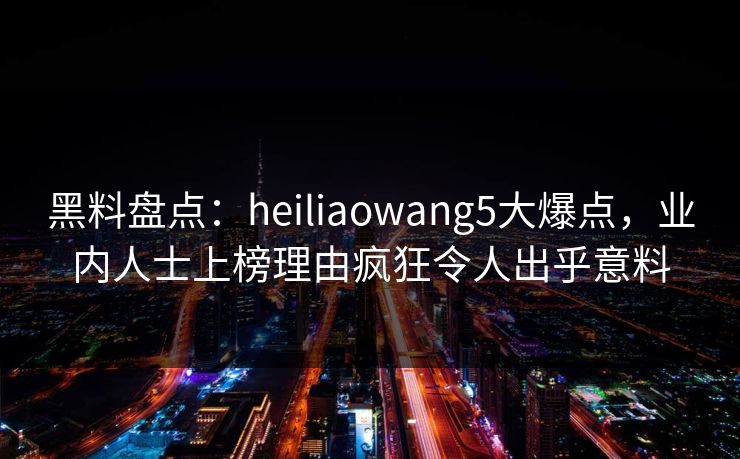 黑料盘点：heiliaowang5大爆点，业内人士上榜理由疯狂令人出乎意料