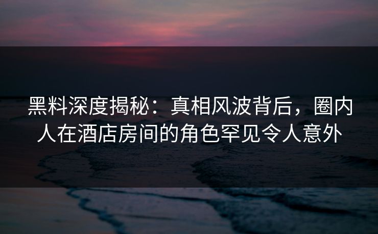 黑料深度揭秘：真相风波背后，圈内人在酒店房间的角色罕见令人意外