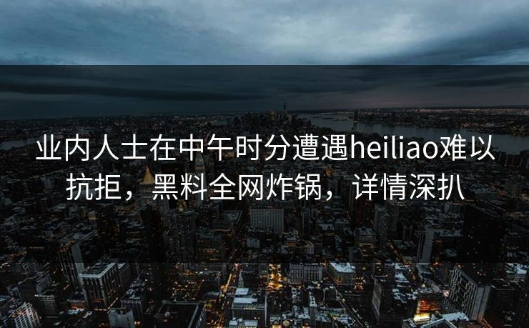 业内人士在中午时分遭遇heiliao难以抗拒，黑料全网炸锅，详情深扒