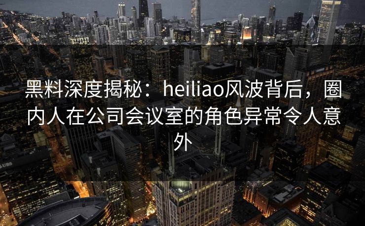 黑料深度揭秘：heiliao风波背后，圈内人在公司会议室的角色异常令人意外