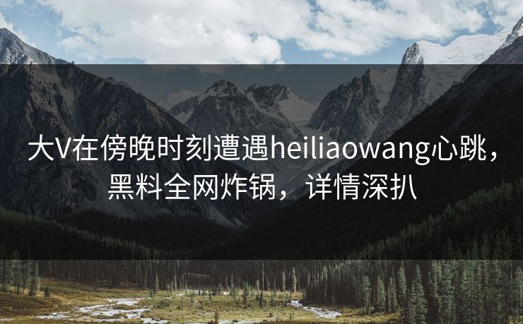 大V在傍晚时刻遭遇heiliaowang心跳，黑料全网炸锅，详情深扒