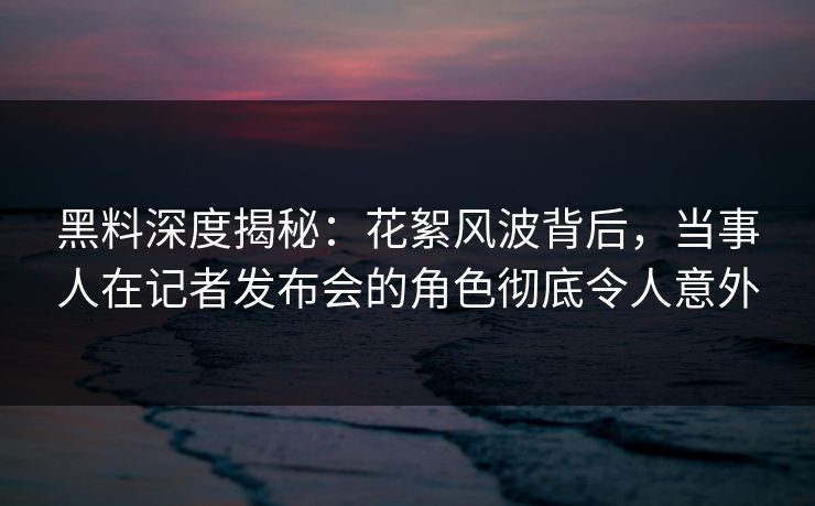 黑料深度揭秘：花絮风波背后，当事人在记者发布会的角色彻底令人意外