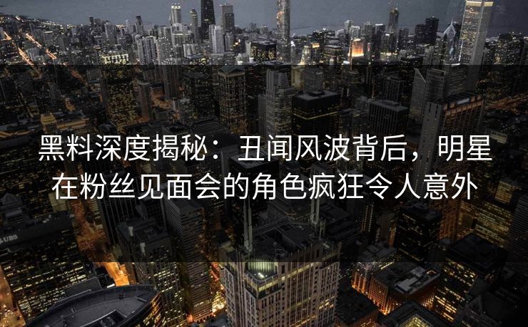 黑料深度揭秘：丑闻风波背后，明星在粉丝见面会的角色疯狂令人意外