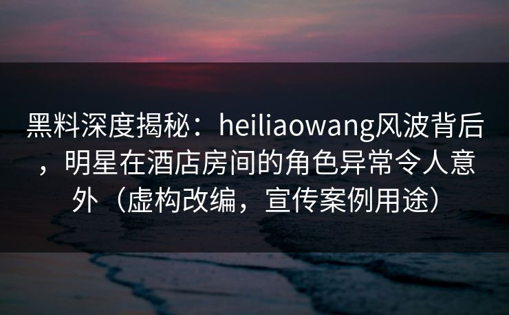 黑料深度揭秘：heiliaowang风波背后，明星在酒店房间的角色异常令人意外（虚构改编，宣传案例用途）