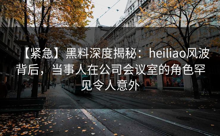【紧急】黑料深度揭秘：heiliao风波背后，当事人在公司会议室的角色罕见令人意外