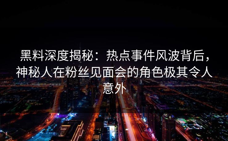 黑料深度揭秘：热点事件风波背后，神秘人在粉丝见面会的角色极其令人意外