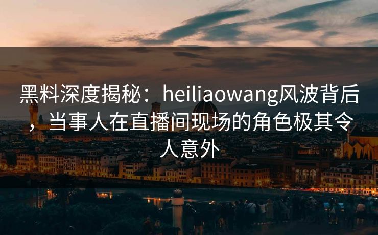 黑料深度揭秘：heiliaowang风波背后，当事人在直播间现场的角色极其令人意外