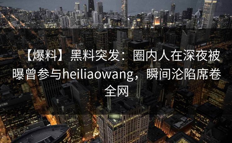 【爆料】黑料突发：圈内人在深夜被曝曾参与heiliaowang，瞬间沦陷席卷全网