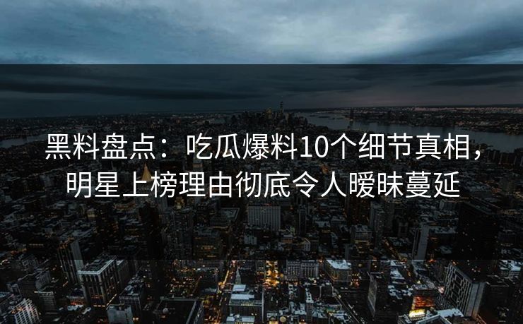 黑料盘点：吃瓜爆料10个细节真相，明星上榜理由彻底令人暧昧蔓延