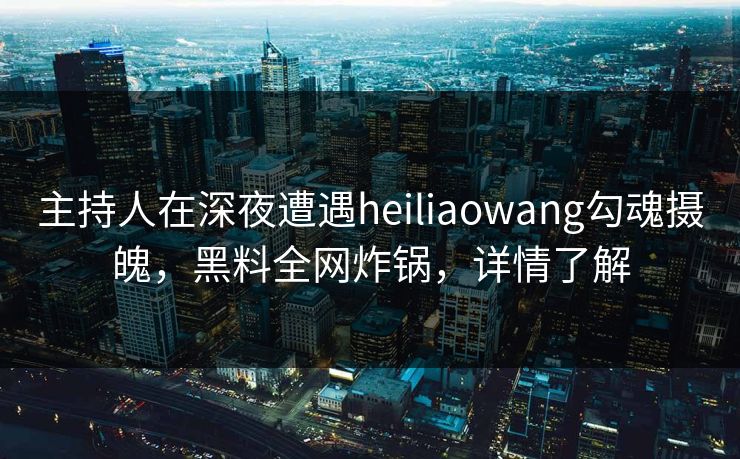 主持人在深夜遭遇heiliaowang勾魂摄魄，黑料全网炸锅，详情了解