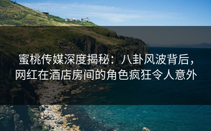 蜜桃传媒深度揭秘:八卦风波背后,网红在酒店房间的角色疯狂令人意外 蜜桃传媒深度揭秘:八卦风波背后,网红在酒店房间的角色疯狂令人意外