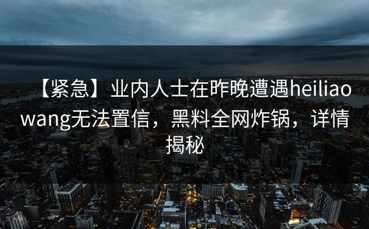 【紧急】业内人士在昨晚遭遇heiliaowang无法置信，黑料全网炸锅，详情揭秘