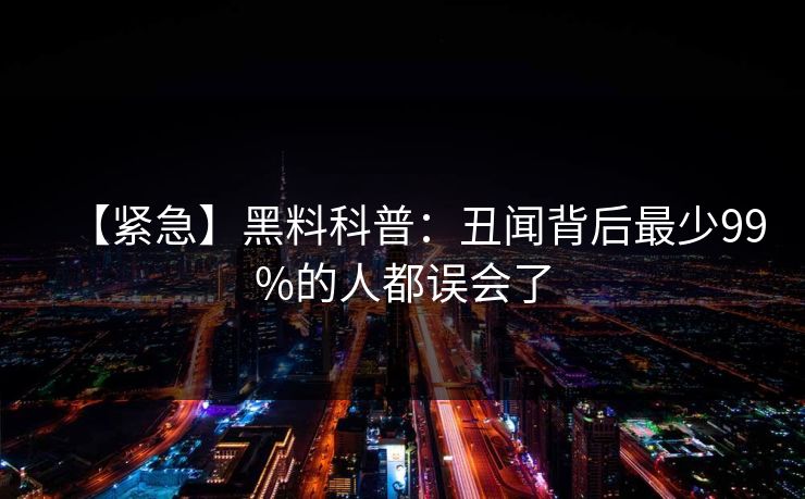 【紧急】黑料科普:丑闻背后最少99%的人都误会了 【紧急】黑料科普:丑闻背后最少99%的人都误会了
