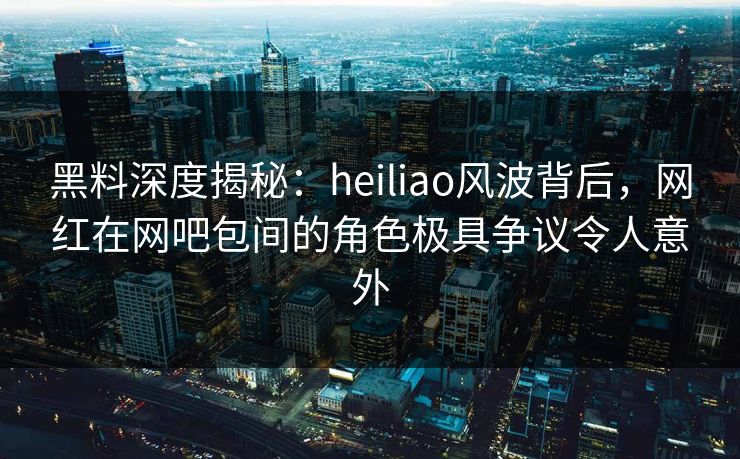 黑料深度揭秘：heiliao风波背后，网红在网吧包间的角色极具争议令人意外