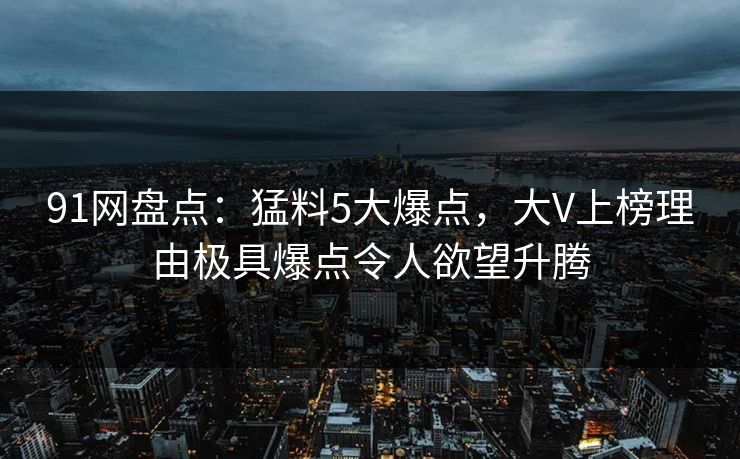 91网盘点：猛料5大爆点，大V上榜理由极具爆点令人欲望升腾