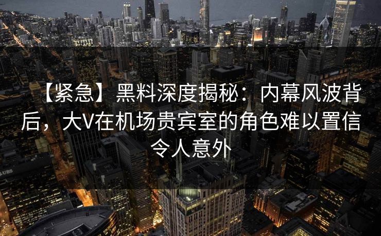 【紧急】黑料深度揭秘：内幕风波背后，大V在机场贵宾室的角色难以置信令人意外