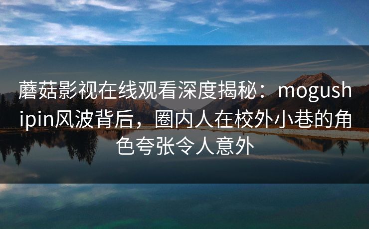 蘑菇影视在线观看深度揭秘:mogushipin风波背后,圈内人在校外小巷的角色夸张令人意外 蘑菇影视在线观看深度揭秘:mogushipin风波背后,圈内人在校外小巷的角色夸张令人意外