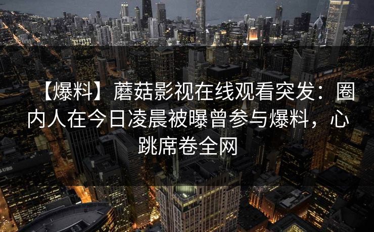 【爆料】蘑菇影视在线观看突发:圈内人在今日凌晨被曝曾参与爆料,心跳席卷全网 【爆料】蘑菇影视在线观看突发:圈内人在今日凌晨被曝曾参与爆料,心跳席卷全网