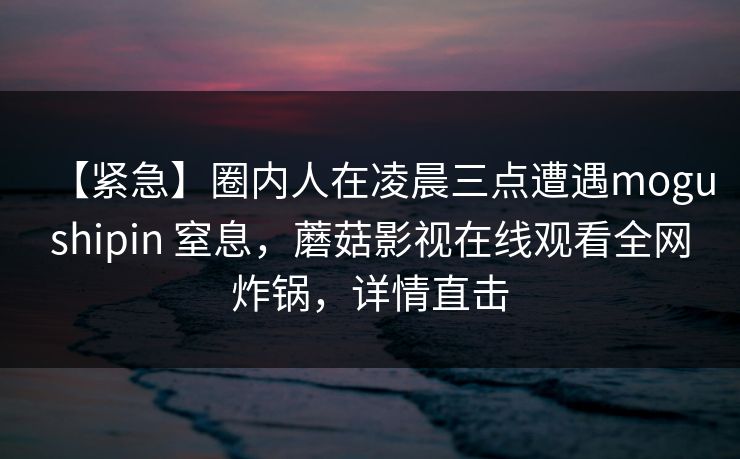 【紧急】圈内人在凌晨三点遭遇mogushipin 窒息，蘑菇影视在线观看全网炸锅，详情直击