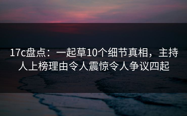 17c盘点：一起草10个细节真相，主持人上榜理由令人震惊令人争议四起