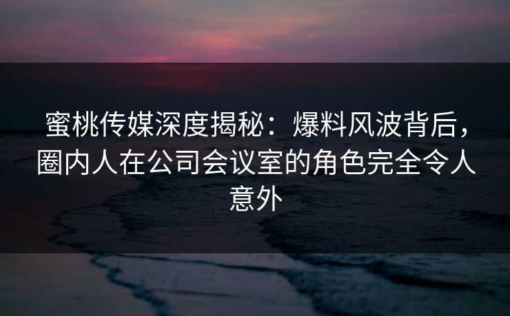 蜜桃传媒深度揭秘：爆料风波背后，圈内人在公司会议室的角色完全令人意外