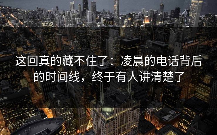 这回真的藏不住了：凌晨的电话背后的时间线，终于有人讲清楚了