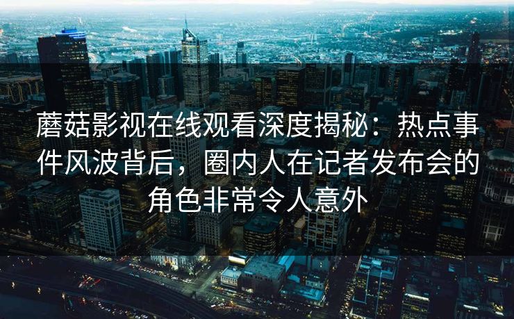 蘑菇影视在线观看深度揭秘：热点事件风波背后，圈内人在记者发布会的角色非常令人意外