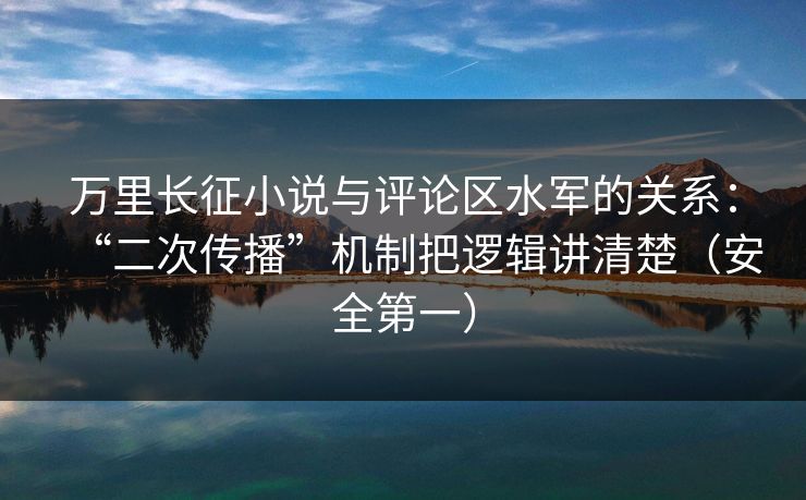 万里长征小说与评论区水军的关系：“二次传播”机制把逻辑讲清楚（安全第一）