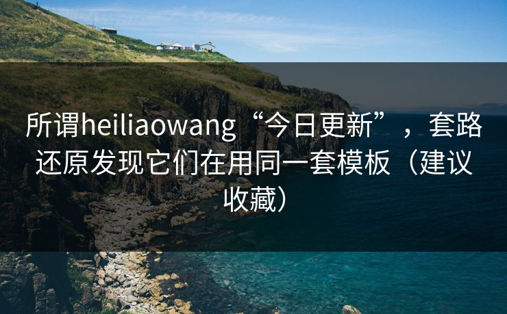 所谓heiliaowang“今日更新”，套路还原发现它们在用同一套模板（建议收藏）