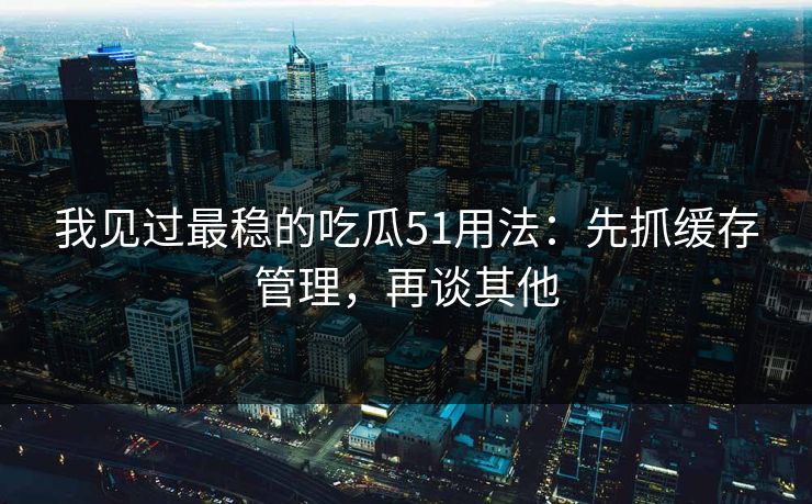 我见过最稳的吃瓜51用法：先抓缓存管理，再谈其他