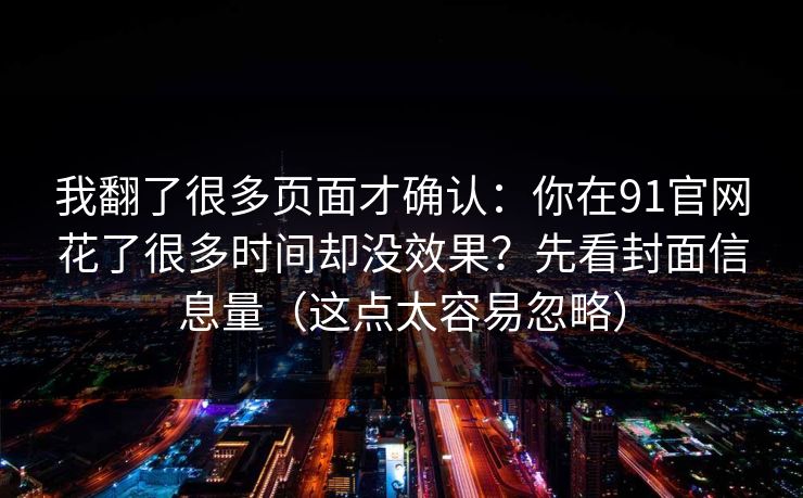 我翻了很多页面才确认：你在91官网花了很多时间却没效果？先看封面信息量（这点太容易忽略）