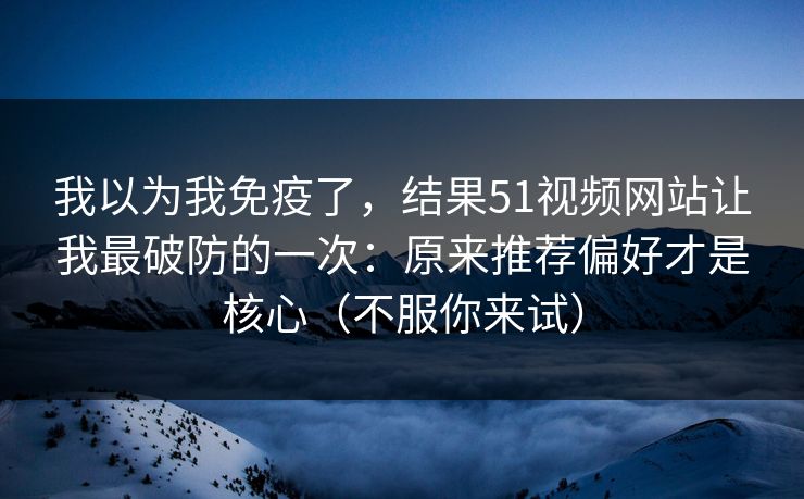 我以为我免疫了，结果51视频网站让我最破防的一次：原来推荐偏好才是核心（不服你来试）