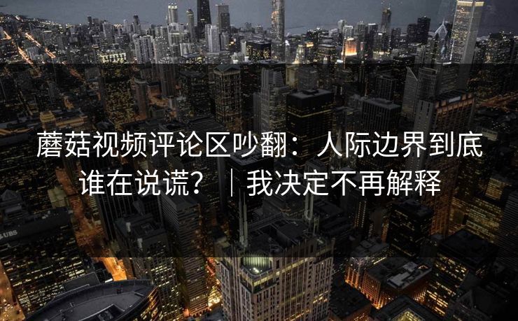 蘑菇视频评论区吵翻：人际边界到底谁在说谎？｜我决定不再解释