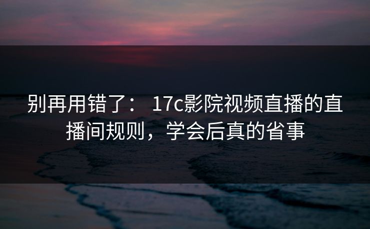 别再用错了： 17c影院视频直播的直播间规则，学会后真的省事